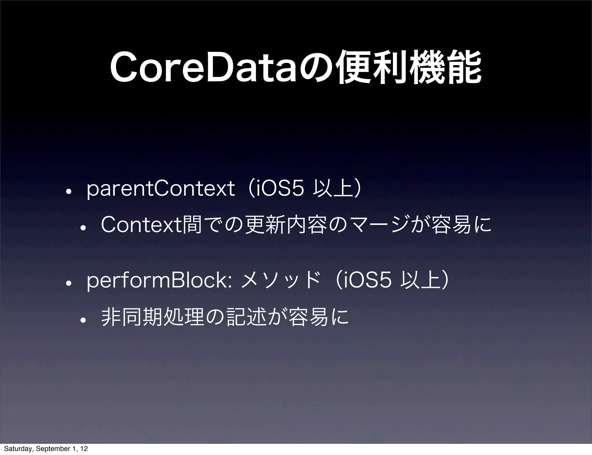 CoreDataの便利機能


• parentContext（iOS5 以上）
 • Context間での更新内容のマージが容易に
• performBlock: メソッド（iOS5 以上）
 • 非同期処理の記述が容易に
 