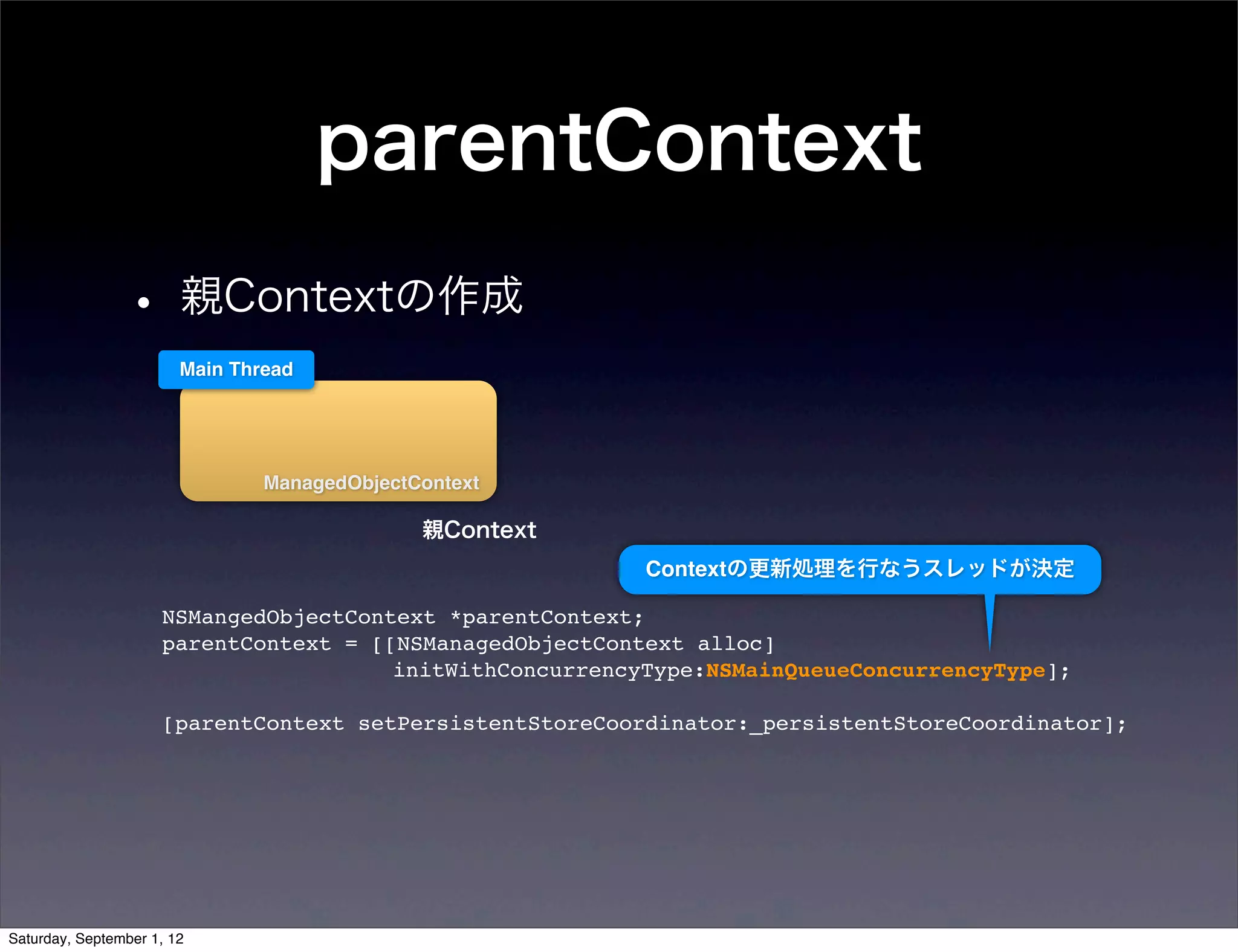 parentContext
• 親Contextの作成
  Main Thread




          ManagedObjectContext

                        親Context
                                      Contextの更新処理を行なうスレッドが決定

 NSMangedObjectContext *parentContext;
 parentContext = [[NSManagedObjectContext alloc]
                   initWithConcurrencyType:NSMainQueueConcurrencyType];

 [parentContext setPersistentStoreCoordinator:_persistentStoreCoordinator];
 