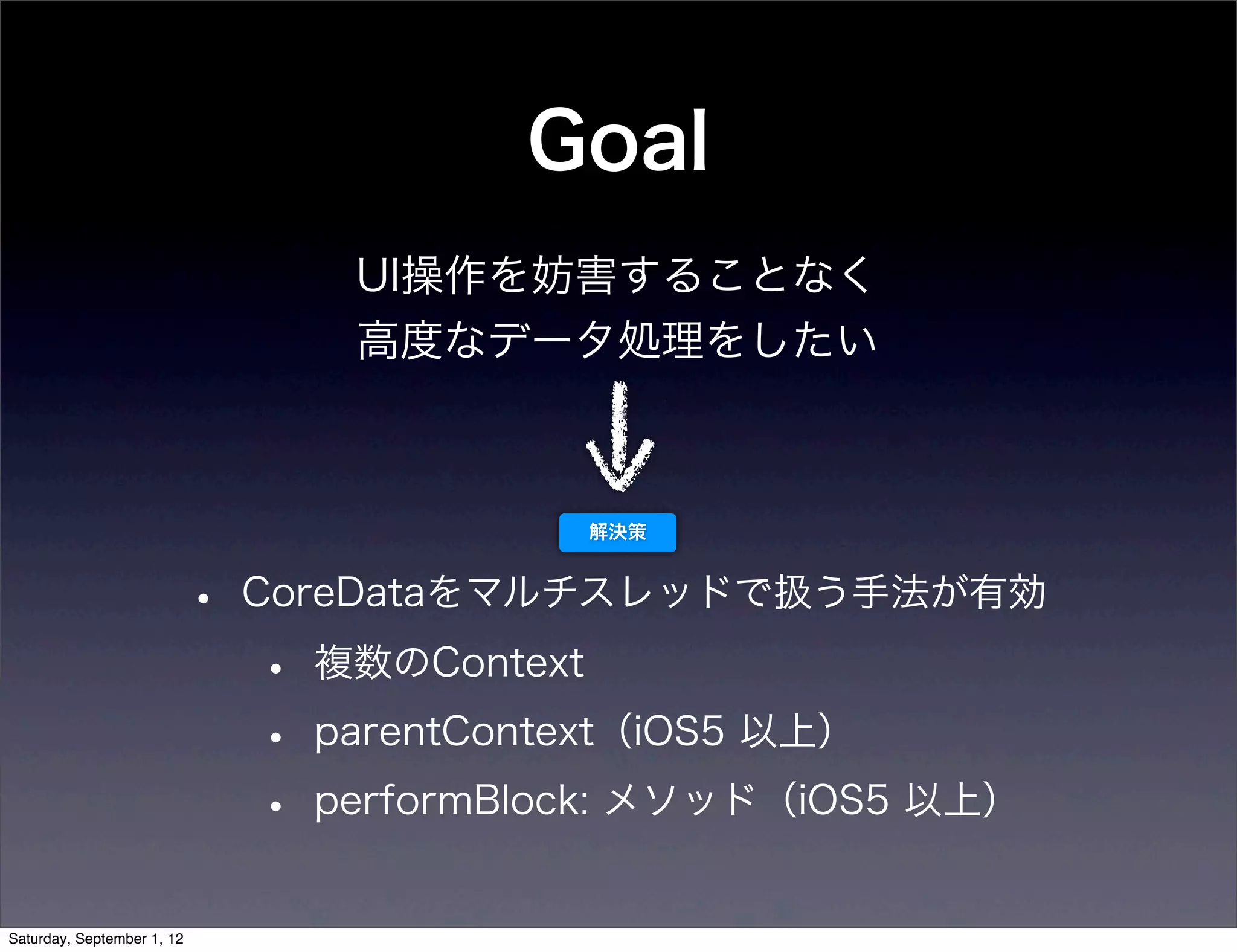 Goal
         UI操作を妨害することなく
         高度なデータ処理をしたい



                     解決策



•   CoreDataをマルチスレッドで扱う手法が有効

    •   複数のContext

    •   parentContext（iOS5 以上）

    •   performBlock: メソッド（iOS5 以上）
 