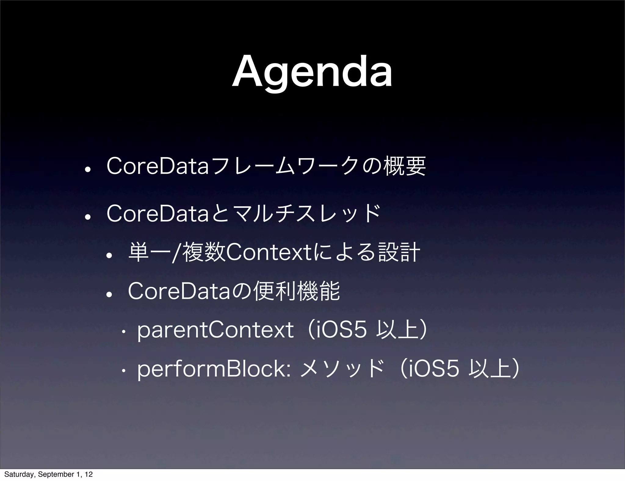 Agenda

• CoreDataフレームワークの概要
• CoreDataとマルチスレッド
 • 単一/複数Contextによる設計
 • CoreDataの便利機能
  • parentContext（iOS5 以上）
  • performBlock: メソッド（iOS5 以上）
 