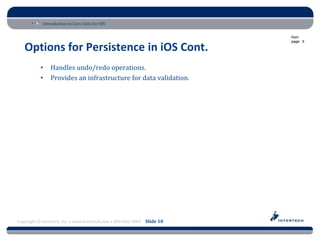 Introduction to Core Data for iOS

                                                                          from
                                                                          page: 5

   Options for Persistence in iOS Cont.
           •    Handles undo/redo operations.
           •    Provides an infrastructure for data validation.




Copyright © Intertech, Inc. • www.Intertech.com • 800-866-9884 Slide 10
 
