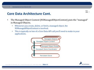 Introduction to Core Data for iOS

                                                                                               from
                                                                                               page: 7

   Core Data Architecture Cont.
   •     The Managed Object Context (NSManagedObjectContext) puts the “managed”
         in Managed Objects.
           •    Whenever you create, delete, or fetch a managed object, the
                NSManagedObjectContext is involved.
           •    This is typically as low of a Core Data API call you’ll need to make in your
                applications.




Copyright © Intertech, Inc. • www.Intertech.com • 800-866-9884 Slide 13
 