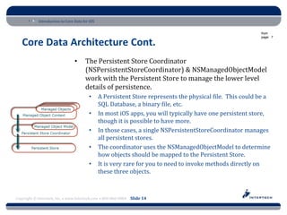 Introduction to Core Data for iOS

                                                                                                            from
                                                                                                            page: 7

   Core Data Architecture Cont.
                                 •     The Persistent Store Coordinator
                                       (NSPersistentStoreCoordinator) & NSManagedObjectModel
                                       work with the Persistent Store to manage the lower level
                                       details of persistence.
                                         •      A Persistent Store represents the physical file. This could be a
                                                SQL Database, a binary file, etc.
                                         •      In most iOS apps, you will typically have one persistent store,
                                                though it is possible to have more.
                                         •      In those cases, a single NSPersistentStoreCoordinator manages
                                                all persistent stores.
                                         •      The coordinator uses the NSManagedObjectModel to determine
                                                how objects should be mapped to the Persistent Store.
                                         •      It is very rare for you to need to invoke methods directly on
                                                these three objects.



Copyright © Intertech, Inc. • www.Intertech.com • 800-866-9884 Slide 14
 