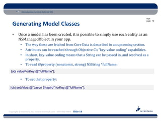 Introduction to Core Data for iOS

                                                                                                from
                                                                                                page: 12

   Generating Model Classes
   •     Once a model has been created, it is possible to simply use each entity as an
         NSManagedObject in your app.
           •    The way these are fetched from Core Data is described in an upcoming section.
           •    Attributes can be reached through Objective C’s “key-value coding” capabilities.
           •    In short, key-value coding means that a String can be passed in, and resolved as a
                property.
           •    To read @property (nonatomic, strong) NSString *fullName:
  [obj valueForKey:@"fullName"];

           •    To set that property:

 [obj setValue:@"Jason Shapiro" forKey:@"fullName"];




Copyright © Intertech, Inc. • www.Intertech.com • 800-866-9884 Slide 18
 