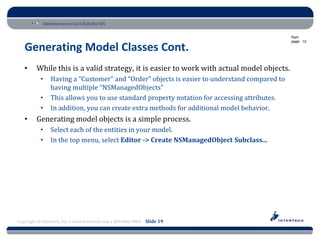 Introduction to Core Data for iOS

                                                                                              from
                                                                                              page: 12

   Generating Model Classes Cont.
   •     While this is a valid strategy, it is easier to work with actual model objects.
           •    Having a “Customer” and “Order” objects is easier to understand compared to
                having multiple “NSManagedObjects”
           •    This allows you to use standard property notation for accessing attributes.
           •    In addition, you can create extra methods for additional model behavior.
   •     Generating model objects is a simple process.
           •    Select each of the entities in your model.
           •    In the top menu, select Editor -> Create NSManagedObject Subclass...




Copyright © Intertech, Inc. • www.Intertech.com • 800-866-9884 Slide 19
 