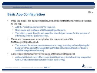 Introduction to Core Data for iOS

                                                                                                  from
                                                                                                  page: 14

   Basic App Configuration
   •     Once the model has been completed, some basic infrastructure must be added
         to the app.
           •    Add the “CoreData.framework” to your app.
           •    Next, create and configure a NSManagedObjectContext.
           •    This object is used directly, and passed to other helper classes, for the purpose of
                interacting with the persistence tier.
   •     There are two common strategies for the construction of the
         NSManagedObjectContext.
           •    This seminar focuses on the most common strategy: creating and configuring the
                basic Core Data stack (NSManagedObjectModel, NSPersistentStoreCoordinator,
                and NSManagedObjectContext).
   •     A more recent strategy involves using a UIManagedDocument.
           •    Although this isn’t covered here, note that this strategy includes strong integration
                with iCloud and includes features such as auto-saving.


Copyright © Intertech, Inc. • www.Intertech.com • 800-866-9884 Slide 21
 