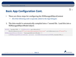 Introduction to Core Data for iOS

                                                                                    from
                                                                                    page: 14

   Basic App Configuration Cont.
   •     There are three steps for configuring the NSManagedObjectContext
           •    All of the following code is typically added to the App Delegate:

   1. The data model is automatically compiled into a *.momd file. Load this into a
      NSManagedObjectModel object:
 NSURL *modelURL = [[NSBundle mainBundle]
     URLForResource:@"CustomerManagementSystem" withExtension:@"momd"];
 NSManagedObjectModel *managedObjectModel =
     [[NSManagedObjectModel alloc] initWithContentsOfURL:modelURL];




Copyright © Intertech, Inc. • www.Intertech.com • 800-866-9884 Slide 22
 