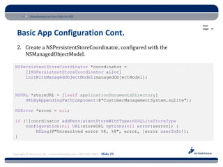 Introduction to Core Data for iOS

                                                                          from
                                                                          page: 15

   Basic App Configuration Cont.
   2. Create a NSPersistentStoreCoordinator, configured with the
      NSManagedObjectModel.

  NSPersistentStoreCoordinator *coordinator =
      [[NSPersistentStoreCoordinator alloc]
      initWithManagedObjectModel:managedObjectModel];



  NSURL *storeURL = [[self applicationDocumentsDirectory]
      URLByAppendingPathComponent:@"CustomerManagementSystem.sqlite"];

  NSError *error = nil;

  if (![coordinator addPersistentStoreWithType:NSSQLiteStoreType
      configuration:nil URL:storeURL options:nil error:&error]) {
          NSLog(@"Unresolved error %@, %@", error, [error userInfo]);
  }


Copyright © Intertech, Inc. • www.Intertech.com • 800-866-9884 Slide 23
 