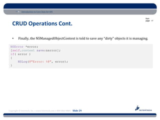 Introduction to Core Data for iOS

                                                                                              from
                                                                                              page: 17

   CRUD Operations Cont.

   •     Finally, the NSManagedObjectContext is told to save any “dirty” objects it is managing.

 NSError *error;
 [self.context save:&error];
 if( error )
 {
     NSLog(@"Error: %@", error);
 }




Copyright © Intertech, Inc. • www.Intertech.com • 800-866-9884 Slide 29
 