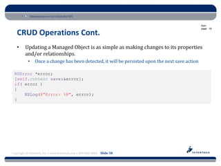 Introduction to Core Data for iOS

                                                                                                  from
                                                                                                  page: 18

   CRUD Operations Cont.
   •     Updating a Managed Object is as simple as making changes to its properties
         and/or relationships.
           •    Once a change has been detected, it will be persisted upon the next save action

 NSError *error;
 [self.context save:&error];
 if( error )
 {
     NSLog(@"Error: %@", error);
 }




Copyright © Intertech, Inc. • www.Intertech.com • 800-866-9884 Slide 30
 