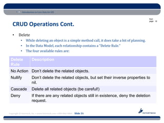 Introduction to Core Data for iOS

                                                                                                    from
                                                                                                    page: 18

   CRUD Operations Cont.
   •     Delete
           •    While deleting an object is a simple method call, it does take a bit of planning.
           •    In the Data Model, each relationship contains a “Delete Rule.”
           •    The four available rules are:

 Delete               Description
 Rule
 No Action Don’t delete the related objects.
 Nullify              Don’t delete the related objects, but set their inverse properties to
                      nil.
 Cascade              Delete all related objects (be careful!)
 Deny                 If there are any related objects still in existence, deny the deletion
                      request.


Copyright © Intertech, Inc. • www.Intertech.com • 800-866-9884 Slide 31
 