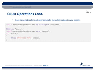 Introduction to Core Data for iOS

                                                                                               from
                                                                                               page: 18

   CRUD Operations Cont.
           •    Once the delete rule is set appropriately, the delete action is very simple:

 [self.managedObjectContext deleteObject:customer];

 NSError *error;
 [self.managedObjectContext save:&error];
 if( error )
 {
     NSLog(@"Error: %@", error);
 }




Copyright © Intertech, Inc. • www.Intertech.com • 800-866-9884 Slide 32
 