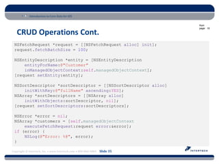 Introduction to Core Data for iOS

                                                                          from
                                                                          page: 19

   CRUD Operations Cont.
 NSFetchRequest *request = [[NSFetchRequest alloc] init];
 request.fetchBatchSize = 100;

 NSEntityDescription *entity = [NSEntityDescription
     entityForName:@"Customer"
     inManagedObjectContext:self.managedObjectContext];
 [request setEntity:entity];

 NSSortDescriptor *sortDescriptor = [[NSSortDescriptor alloc]
     initWithKey:@"fullName" ascending:YES];
 NSArray *sortDescriptors = [[NSArray alloc]
     initWithObjects:sortDescriptor, nil];
 [request setSortDescriptors:sortDescriptors];

 NSError *error = nil;
 NSArray *customers = [self.managedObjectContext
     executeFetchRequest:request error:&error];
 if (error) {
     NSLog(@"Error: %@", error);
 }

Copyright © Intertech, Inc. • www.Intertech.com • 800-866-9884 Slide 35
 
