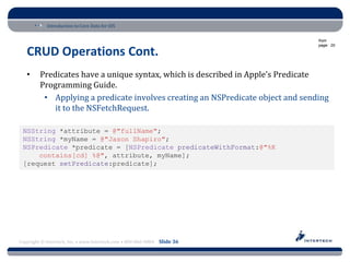 Introduction to Core Data for iOS

                                                                                 from
                                                                                 page: 20

   CRUD Operations Cont.
   •     Predicates have a unique syntax, which is described in Apple’s Predicate
         Programming Guide.
          • Applying a predicate involves creating an NSPredicate object and sending
             it to the NSFetchRequest.

 NSString *attribute = @"fullName";
 NSString *myName = @"Jason Shapiro";
 NSPredicate *predicate = [NSPredicate predicateWithFormat:@"%K
     contains[cd] %@", attribute, myName];
 [request setPredicate:predicate];




Copyright © Intertech, Inc. • www.Intertech.com • 800-866-9884 Slide 36
 