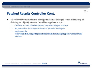 Introduction to Core Data for iOS

                                                                                     from
                                                                                     page: 21

   Fetched Results Controller Cont.
   •     To receive events when the managed data has changed (such as creating or
         deleting an object), execute the following three steps:
           •    Conform to the NSFetchedResultsControllerDelegate protocol.
           •    Set yourself as the NSFetchedResultsController’s delegate
           •    Implement the
                controller:didChangeObject:atIndexPath:forChangeType:newIndexPath:
                method.




Copyright © Intertech, Inc. • www.Intertech.com • 800-866-9884 Slide 39
 
