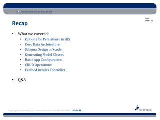 Introduction to Core Data for iOS

                                                                          from
                                                                          page: 23

   Recap
   •     What we covered:
           •    Options for Persistence in iOS
           •    Core Data Architecture
           •    Schema Design in Xcode
           •    Generating Model Classes
           •    Basic App Configuration
           •    CRUD Operations
           •    Fetched Results Controller

   •     Q&A




Copyright © Intertech, Inc. • www.Intertech.com • 800-866-9884 Slide 41
 
