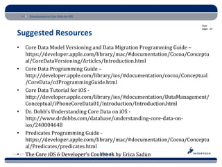 Introduction to Core Data for iOS

                                                                             from
                                                                             page: 24

  Suggested Resources
  •       Core Data Model Versioning and Data Migration Programming Guide –
          https://developer.apple.com/library/mac/#documentation/Cocoa/Conceptu
          al/CoreDataVersioning/Articles/Introduction.html
   • Core Data Programming Guide –
          http://developer.apple.com/library/ios/#documentation/cocoa/Conceptual
          /CoreData/cdProgrammingGuide.html
   • Core Data Tutorial for iOS -
          http://developer.apple.com/library/ios/#documentation/DataManagement/
          Conceptual/iPhoneCoreData01/Introduction/Introduction.html
   • Dr. Dobb’s Understanding Core Data on iOS -
          http://www.drdobbs.com/database/understanding-core-data-on-
          ios/240004648
   • Predicates Programming Guide -
          https://developer.apple.com/library/mac/#documentation/Cocoa/Conceptu
          al/Predicates/predicates.html
Copyright The Core • www.Intertech.com • 800-866-9884 Slide 42 by Erica Sadun
   • © Intertech, Inc. iOS 6 Developer’s Cookbook
 