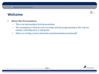 Introduction to Core Data for iOS

                                                                                                from
                                                                                                page: 3

   Welcome
   •     About this Presentation:
           •    This is an intermediate level presentation.
           •    The assumption is that you are currently actively programming in iOS, and are
                familiar with Objective-C and Xcode.
           •    Slides are at http://www.intertech.com/downloads/coredata.pdf




Copyright © Intertech, Inc. • www.Intertech.com • 800-866-9884 Slide 6
 