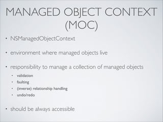 MANAGED OBJECT CONTEXT
(MOC)
•

NSManagedObjectContext	


•

environment where managed objects live	


•

responsibility to manage a collection of managed objects 	

•

validation	


•

faulting	


•

(inverse) relationship handling 	


•

undo/redo	

!

•

should be always accessible

 