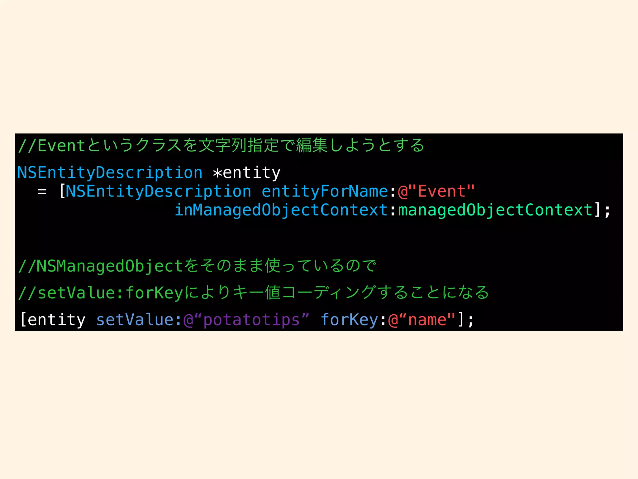 //Eventというクラスを文字列指定で編集しようとする
NSEntityDescription *entity
= [NSEntityDescription entityForName:@"Event"
inManagedObjectContext:managedObjectContext];
!
!
//NSManagedObjectをそのまま使っているので
//setValue:forKeyによりキー値コーディングすることになる
[entity setValue:@“potatotips” forKey:@“name"];
 