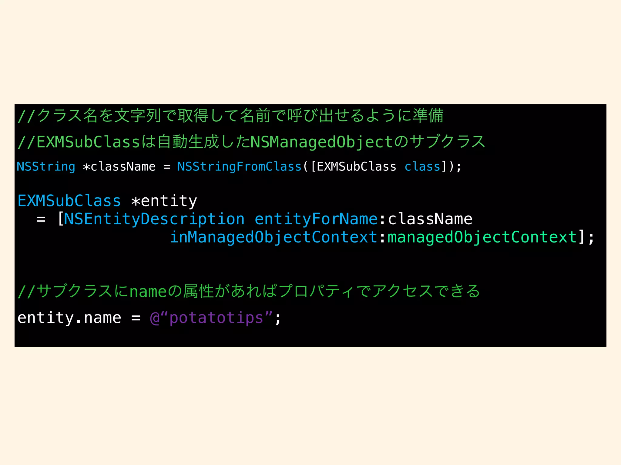 //クラス名を文字列で取得して名前で呼び出せるように準備
//EXMSubClassは自動生成したNSManagedObjectのサブクラス
NSString *className = NSStringFromClass([EXMSubClass class]);
!
EXMSubClass *entity
= [NSEntityDescription entityForName:className
inManagedObjectContext:managedObjectContext];
!
!
//サブクラスにnameの属性があればプロパティでアクセスできる
entity.name = @“potatotips”;
 
