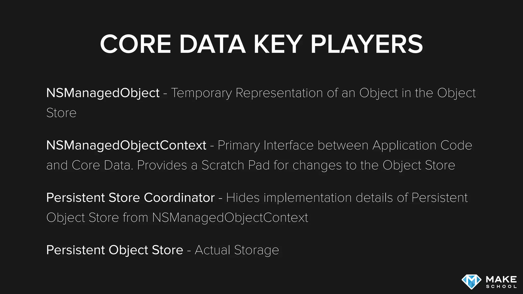 CORE DATA KEY PLAYERS
NSManagedObject - Temporary Representation of an Object in the Object
Store (similar to PFObject in the Parse framework)
NSManagedObjectContext - Primary Interface between Application Code
and Core Data. Provides a Scratch Pad for changes to the Object Store
Persistent Store Coordinator - Hides implementation details of Persistent
Object Store from NSManagedObjectContext
Persistent Object Store - Actual Storage
 
