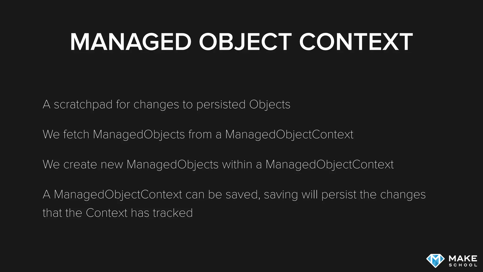 MANAGED OBJECT CONTEXT
A scratchpad for changes to persisted Objects
We fetch ManagedObjects from a ManagedObjectContext
We create new ManagedObjects within a ManagedObjectContext
A ManagedObjectContext can be saved, saving will persist the changes
that the Context has tracked
 