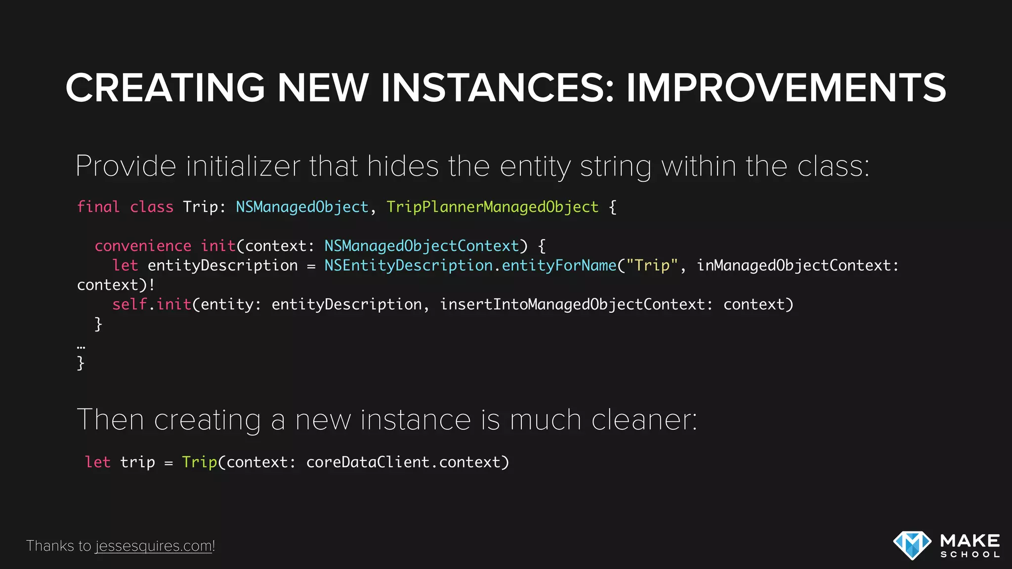 CREATING CUSTOM ENTITY CLASSES
Need to follow some speciﬁc rules when subclassing
E.g. maintain Key Value Coding compliance when providing
implementation for getter/setter
internal var duration: NSNumber?
{
set {
self.willChangeValueForKey("text")
self.setPrimitiveValue(newValue, forKey: "text")
self.didChangeValueForKey("text")
self.dateModified = NSDate()
}
get {
self.willAccessValueForKey("text")
let duration = self.primitiveValueForKey("duration") as? NSNumber
self.didAccessValueForKey("text")
return duration
}
}
 