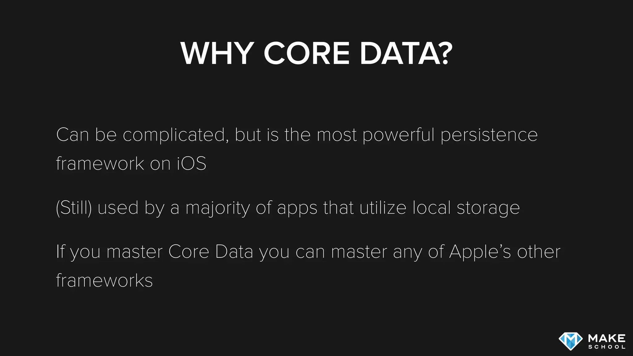 WHY CORE DATA?
Can be complicated, but is the most powerful persistence
framework on iOS
(Still) used by a majority of apps that utilize local storage
If you master Core Data you can master almost any of Apple’s
other frameworks
 