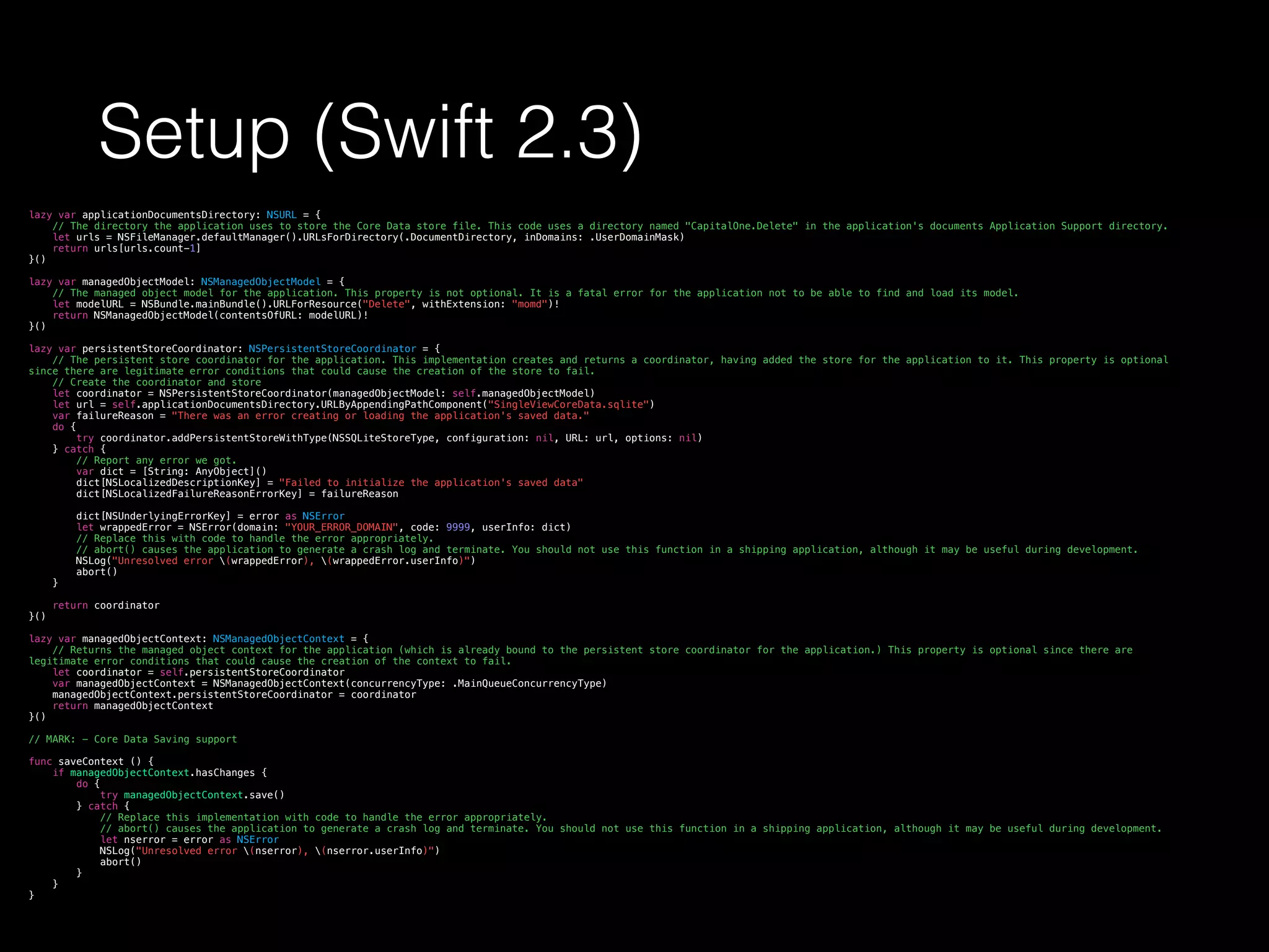 Setup (Swift 2.3)
lazy var applicationDocumentsDirectory: NSURL = {
// The directory the application uses to store the Core Data store file. This code uses a directory named "CapitalOne.Delete" in the application's documents Application Support directory.
let urls = NSFileManager.defaultManager().URLsForDirectory(.DocumentDirectory, inDomains: .UserDomainMask)
return urls[urls.count-1]
}()
lazy var managedObjectModel: NSManagedObjectModel = {
// The managed object model for the application. This property is not optional. It is a fatal error for the application not to be able to find and load its model.
let modelURL = NSBundle.mainBundle().URLForResource("Delete", withExtension: "momd")!
return NSManagedObjectModel(contentsOfURL: modelURL)!
}()
lazy var persistentStoreCoordinator: NSPersistentStoreCoordinator = {
// The persistent store coordinator for the application. This implementation creates and returns a coordinator, having added the store for the application to it. This property is optional
since there are legitimate error conditions that could cause the creation of the store to fail.
// Create the coordinator and store
let coordinator = NSPersistentStoreCoordinator(managedObjectModel: self.managedObjectModel)
let url = self.applicationDocumentsDirectory.URLByAppendingPathComponent("SingleViewCoreData.sqlite")
var failureReason = "There was an error creating or loading the application's saved data."
do {
try coordinator.addPersistentStoreWithType(NSSQLiteStoreType, configuration: nil, URL: url, options: nil)
} catch {
// Report any error we got.
var dict = [String: AnyObject]()
dict[NSLocalizedDescriptionKey] = "Failed to initialize the application's saved data"
dict[NSLocalizedFailureReasonErrorKey] = failureReason
dict[NSUnderlyingErrorKey] = error as NSError
let wrappedError = NSError(domain: "YOUR_ERROR_DOMAIN", code: 9999, userInfo: dict)
// Replace this with code to handle the error appropriately.
// abort() causes the application to generate a crash log and terminate. You should not use this function in a shipping application, although it may be useful during development.
NSLog("Unresolved error (wrappedError), (wrappedError.userInfo)")
abort()
}
return coordinator
}()
lazy var managedObjectContext: NSManagedObjectContext = {
// Returns the managed object context for the application (which is already bound to the persistent store coordinator for the application.) This property is optional since there are
legitimate error conditions that could cause the creation of the context to fail.
let coordinator = self.persistentStoreCoordinator
var managedObjectContext = NSManagedObjectContext(concurrencyType: .MainQueueConcurrencyType)
managedObjectContext.persistentStoreCoordinator = coordinator
return managedObjectContext
}()
// MARK: - Core Data Saving support
func saveContext () {
if managedObjectContext.hasChanges {
do {
try managedObjectContext.save()
} catch {
// Replace this implementation with code to handle the error appropriately.
// abort() causes the application to generate a crash log and terminate. You should not use this function in a shipping application, although it may be useful during development.
let nserror = error as NSError
NSLog("Unresolved error (nserror), (nserror.userInfo)")
abort()
}
}
}
 