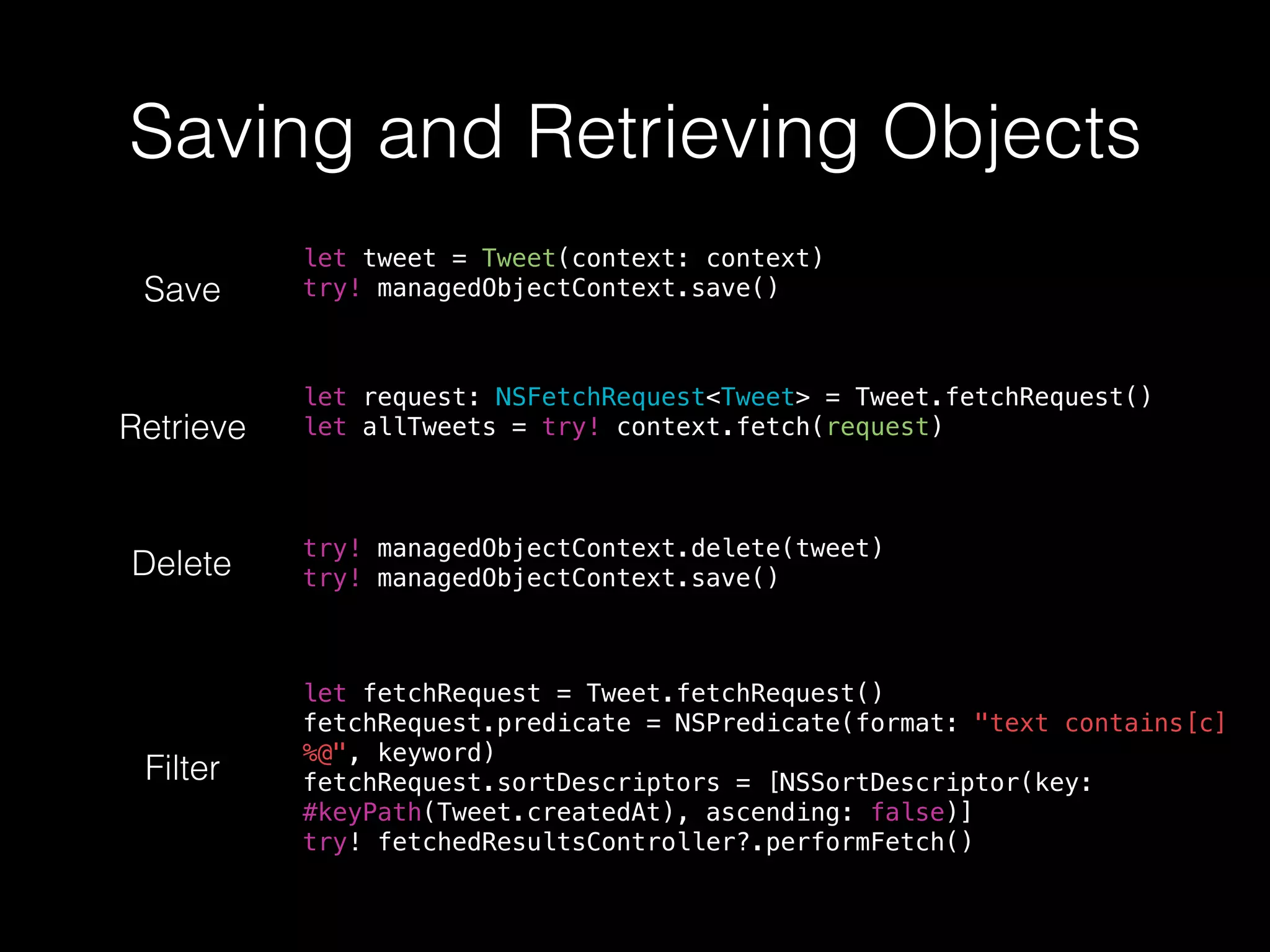 Saving and Retrieving Objects
Save
let tweet = Tweet(context: context)
try! managedObjectContext.save()
Retrieve
let request: NSFetchRequest<Tweet> = Tweet.fetchRequest()
let allTweets = try! context.fetch(request)
Delete
try! managedObjectContext.delete(tweet)
try! managedObjectContext.save()
Filter
let fetchRequest = Tweet.fetchRequest()
fetchRequest.predicate = NSPredicate(format: "text contains[c]
%@", keyword)
fetchRequest.sortDescriptors = [NSSortDescriptor(key:
#keyPath(Tweet.createdAt), ascending: false)]
try! fetchedResultsController?.performFetch()
 