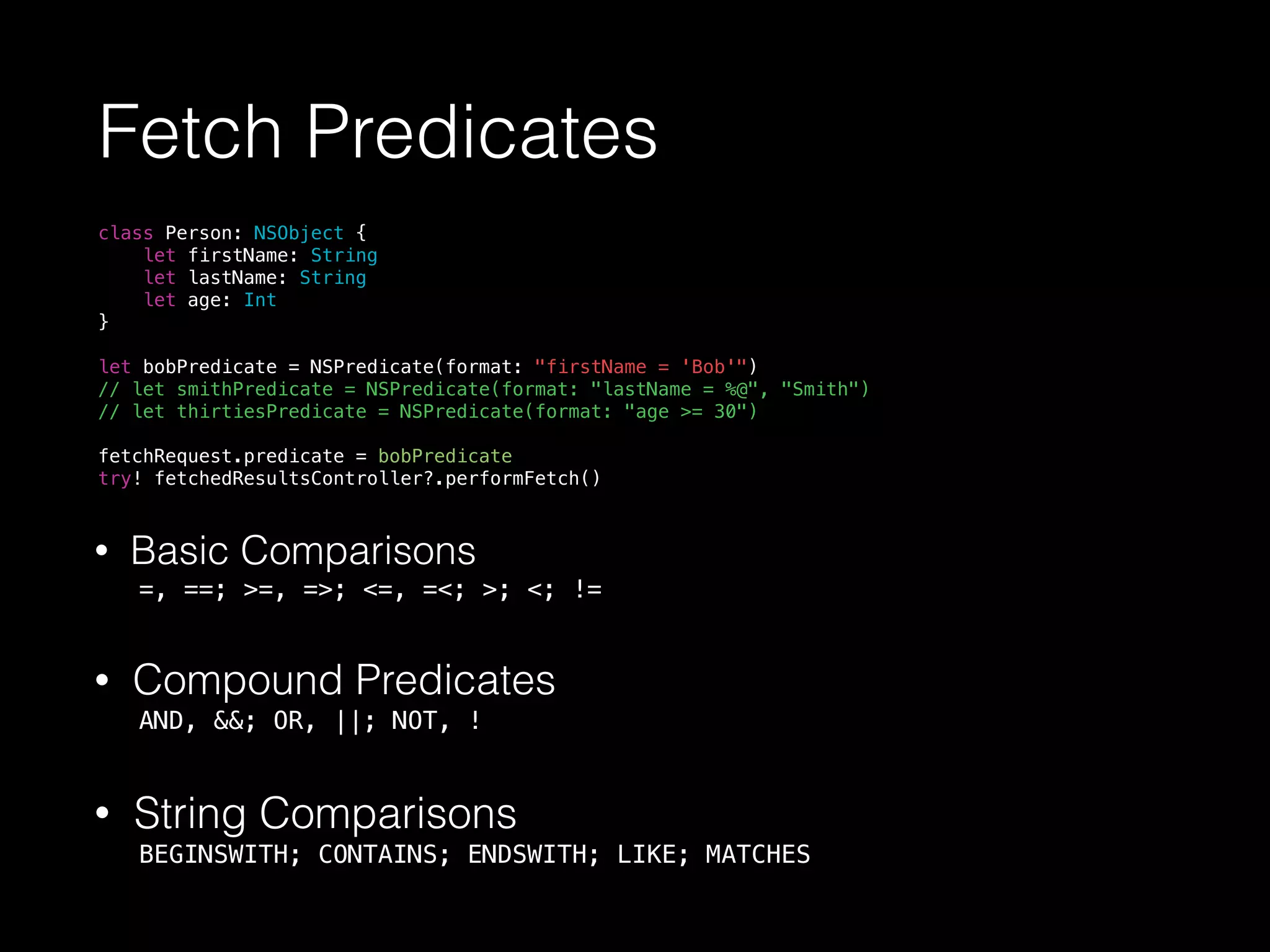 Fetch Predicates
class Person: NSObject {
let firstName: String
let lastName: String
let age: Int
}
let bobPredicate = NSPredicate(format: "firstName = 'Bob'")
// let smithPredicate = NSPredicate(format: "lastName = %@", "Smith")
// let thirtiesPredicate = NSPredicate(format: "age >= 30")
fetchRequest.predicate = bobPredicate
try! fetchedResultsController?.performFetch()
• Basic Comparisons
=, ==; >=, =>; <=, =<; >; <; !=
• Compound Predicates
AND, &&; OR, ||; NOT, !
• String Comparisons
BEGINSWITH; CONTAINS; ENDSWITH; LIKE; MATCHES
 