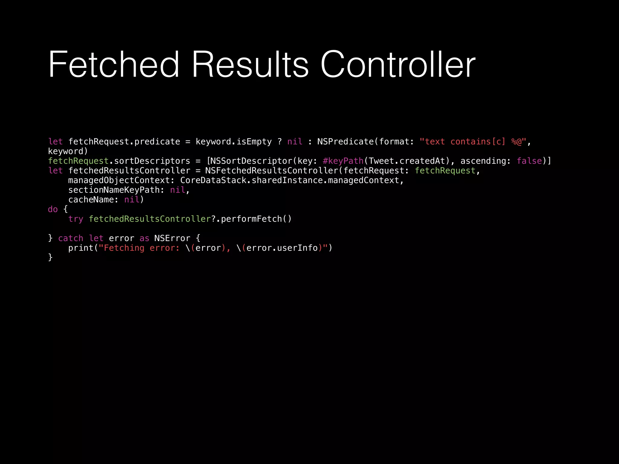 Fetched Results Controller
let fetchRequest.predicate = keyword.isEmpty ? nil : NSPredicate(format: "text contains[c] %@",
keyword)
fetchRequest.sortDescriptors = [NSSortDescriptor(key: #keyPath(Tweet.createdAt), ascending: false)]
let fetchedResultsController = NSFetchedResultsController(fetchRequest: fetchRequest,
managedObjectContext: CoreDataStack.sharedInstance.managedContext,
sectionNameKeyPath: nil,
cacheName: nil)
do {
try fetchedResultsController?.performFetch()
} catch let error as NSError {
print("Fetching error: (error), (error.userInfo)")
}
 