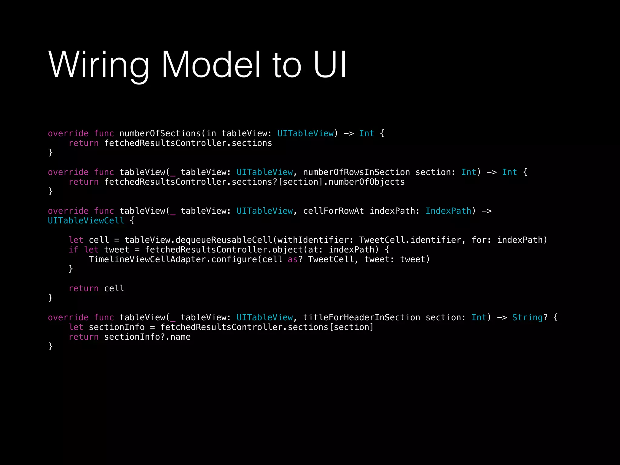 Wiring Model to UI
override func numberOfSections(in tableView: UITableView) -> Int {
return fetchedResultsController.sections
}
override func tableView(_ tableView: UITableView, numberOfRowsInSection section: Int) -> Int {
return fetchedResultsController.sections?[section].numberOfObjects
}
override func tableView(_ tableView: UITableView, cellForRowAt indexPath: IndexPath) ->
UITableViewCell {
let cell = tableView.dequeueReusableCell(withIdentifier: TweetCell.identifier, for: indexPath)
if let tweet = fetchedResultsController.object(at: indexPath) {
TimelineViewCellAdapter.configure(cell as? TweetCell, tweet: tweet)
}
return cell
}
override func tableView(_ tableView: UITableView, titleForHeaderInSection section: Int) -> String? {
let sectionInfo = fetchedResultsController.sections[section]
return sectionInfo?.name
}
 