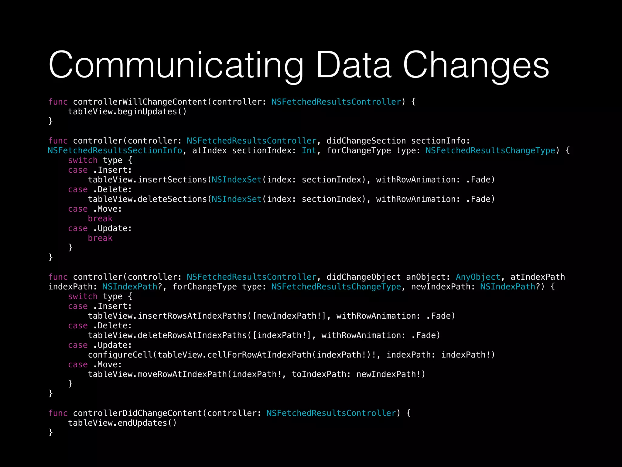 Communicating Data Changes
func controllerWillChangeContent(controller: NSFetchedResultsController) {
tableView.beginUpdates()
}
func controller(controller: NSFetchedResultsController, didChangeSection sectionInfo:
NSFetchedResultsSectionInfo, atIndex sectionIndex: Int, forChangeType type: NSFetchedResultsChangeType) {
switch type {
case .Insert:
tableView.insertSections(NSIndexSet(index: sectionIndex), withRowAnimation: .Fade)
case .Delete:
tableView.deleteSections(NSIndexSet(index: sectionIndex), withRowAnimation: .Fade)
case .Move:
break
case .Update:
break
}
}
func controller(controller: NSFetchedResultsController, didChangeObject anObject: AnyObject, atIndexPath
indexPath: NSIndexPath?, forChangeType type: NSFetchedResultsChangeType, newIndexPath: NSIndexPath?) {
switch type {
case .Insert:
tableView.insertRowsAtIndexPaths([newIndexPath!], withRowAnimation: .Fade)
case .Delete:
tableView.deleteRowsAtIndexPaths([indexPath!], withRowAnimation: .Fade)
case .Update:
configureCell(tableView.cellForRowAtIndexPath(indexPath!)!, indexPath: indexPath!)
case .Move:
tableView.moveRowAtIndexPath(indexPath!, toIndexPath: newIndexPath!)
}
}
func controllerDidChangeContent(controller: NSFetchedResultsController) {
tableView.endUpdates()
}
 