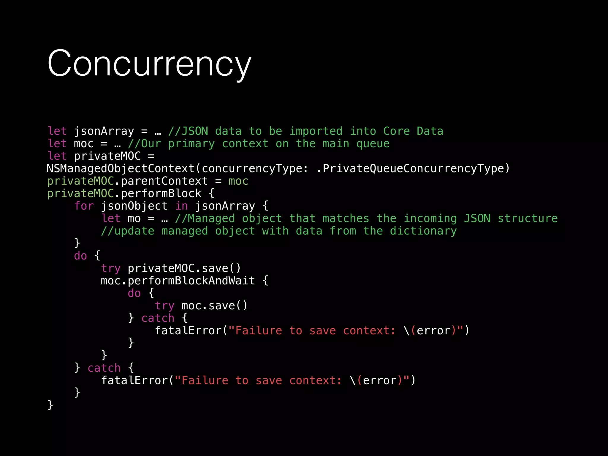 Concurrency
let jsonArray = … //JSON data to be imported into Core Data
let moc = … //Our primary context on the main queue
let privateMOC =
NSManagedObjectContext(concurrencyType: .PrivateQueueConcurrencyType)
privateMOC.parentContext = moc
privateMOC.performBlock {
for jsonObject in jsonArray {
let mo = … //Managed object that matches the incoming JSON structure
//update managed object with data from the dictionary
}
do {
try privateMOC.save()
moc.performBlockAndWait {
do {
try moc.save()
} catch {
fatalError("Failure to save context: (error)")
}
}
} catch {
fatalError("Failure to save context: (error)")
}
}
 