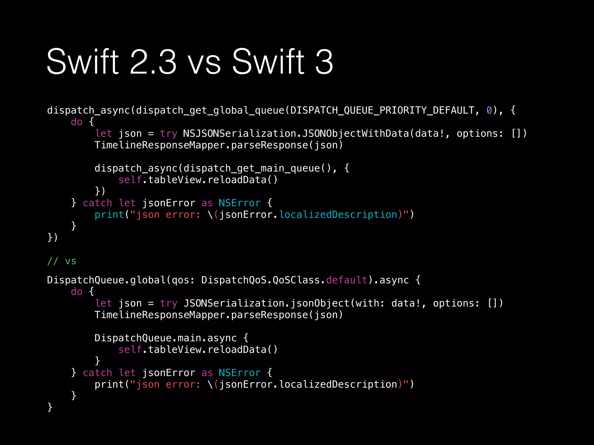 Swift 2.3 vs Swift 3
dispatch_async(dispatch_get_global_queue(DISPATCH_QUEUE_PRIORITY_DEFAULT, 0), {
do {
let json = try NSJSONSerialization.JSONObjectWithData(data!, options: [])
TimelineResponseMapper.parseResponse(json)
dispatch_async(dispatch_get_main_queue(), {
self.tableView.reloadData()
})
} catch let jsonError as NSError {
print("json error: (jsonError.localizedDescription)")
}
})
// vs
DispatchQueue.global(qos: DispatchQoS.QoSClass.default).async {
do {
let json = try JSONSerialization.jsonObject(with: data!, options: [])
TimelineResponseMapper.parseResponse(json)
DispatchQueue.main.async {
self.tableView.reloadData()
}
} catch let jsonError as NSError {
print("json error: (jsonError.localizedDescription)")
}
}
 