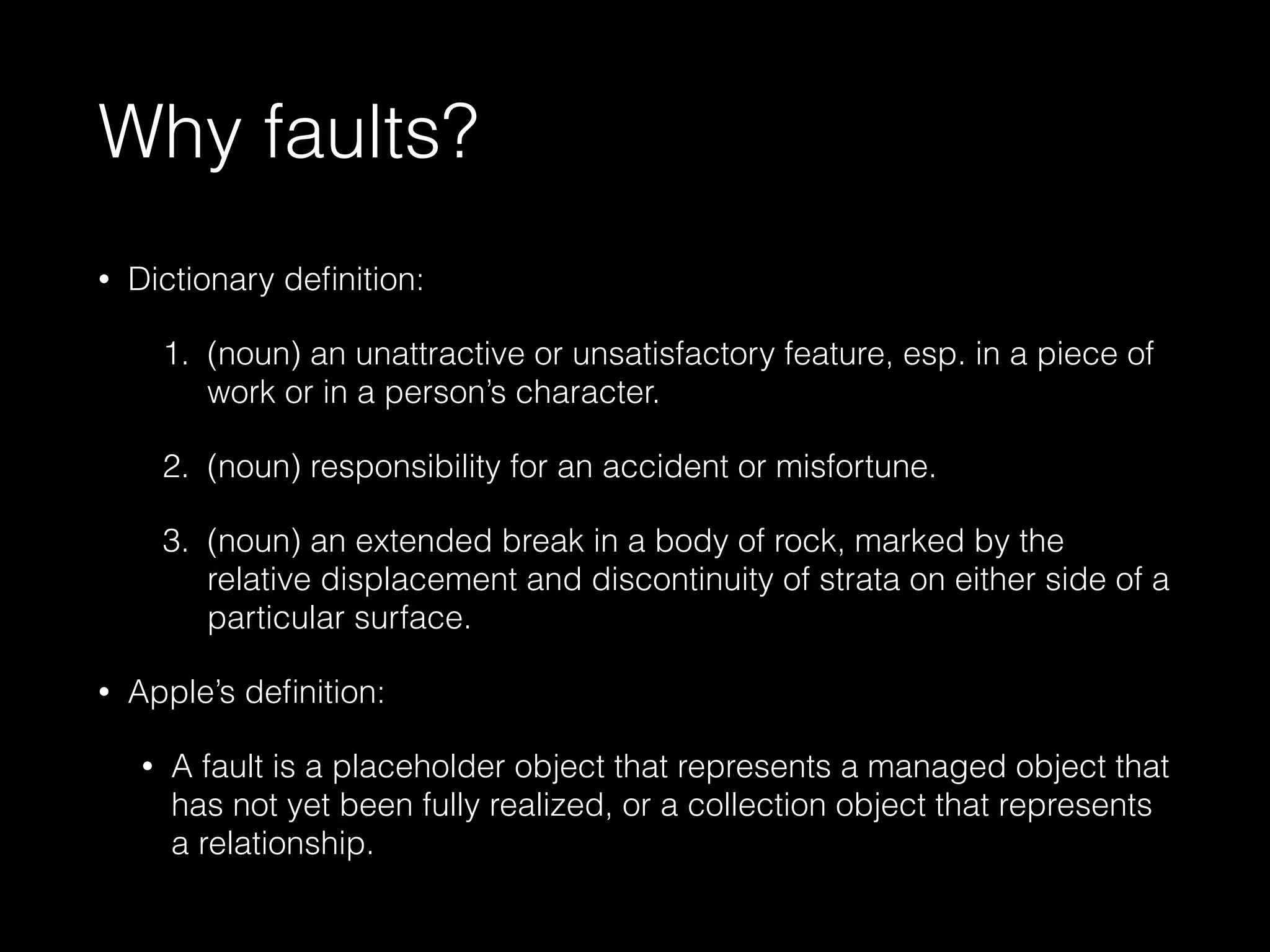 Why faults?
• Dictionary deﬁnition:
1. (noun) an unattractive or unsatisfactory feature, esp. in a piece of
work or in a person’s character.
2. (noun) responsibility for an accident or misfortune.
3. (noun) an extended break in a body of rock, marked by the
relative displacement and discontinuity of strata on either side of a
particular surface.
• Apple’s deﬁnition:
• A fault is a placeholder object that represents a managed object that
has not yet been fully realized, or a collection object that represents
a relationship.
 