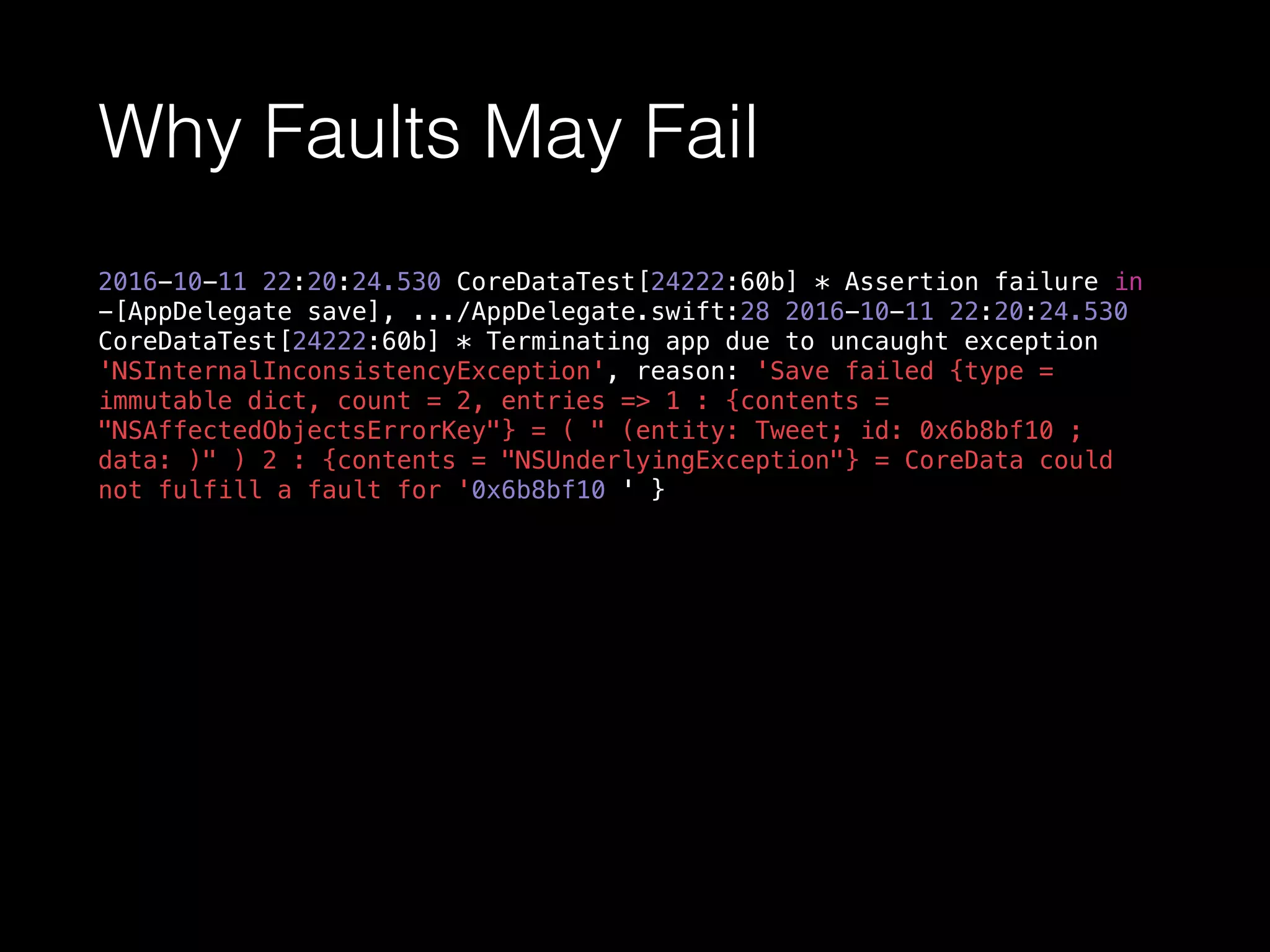 Why Faults May Fail
2016-10-11 22:20:24.530 CoreDataTest[24222:60b] * Assertion failure in
-[AppDelegate save], .../AppDelegate.swift:28 2016-10-11 22:20:24.530
CoreDataTest[24222:60b] * Terminating app due to uncaught exception
'NSInternalInconsistencyException', reason: 'Save failed {type =
immutable dict, count = 2, entries => 1 : {contents =
"NSAffectedObjectsErrorKey"} = ( " (entity: Tweet; id: 0x6b8bf10 ;
data: )" ) 2 : {contents = "NSUnderlyingException"} = CoreData could
not fulfill a fault for '0x6b8bf10 ' }
 
