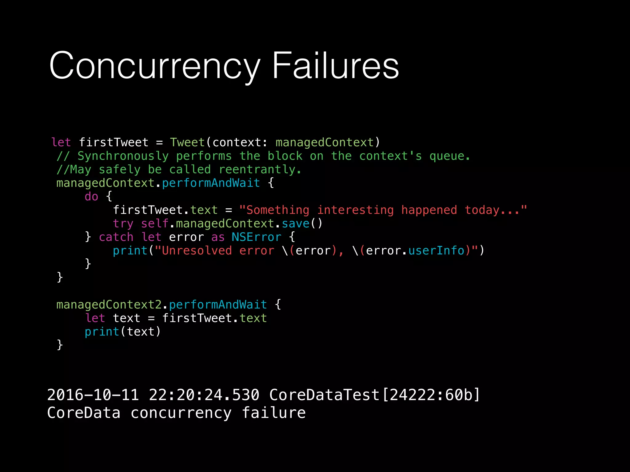 Concurrency Failures
let firstTweet = Tweet(context: managedContext)
// Synchronously performs the block on the context's queue.
//May safely be called reentrantly.
managedContext.performAndWait {
do {
firstTweet.text = "Something interesting happened today..."
try self.managedContext.save()
} catch let error as NSError {
print("Unresolved error (error), (error.userInfo)")
}
}
managedContext2.performAndWait {
let text = firstTweet.text
print(text)
}
2016-10-11 22:20:24.530 CoreDataTest[24222:60b]
CoreData concurrency failure
 