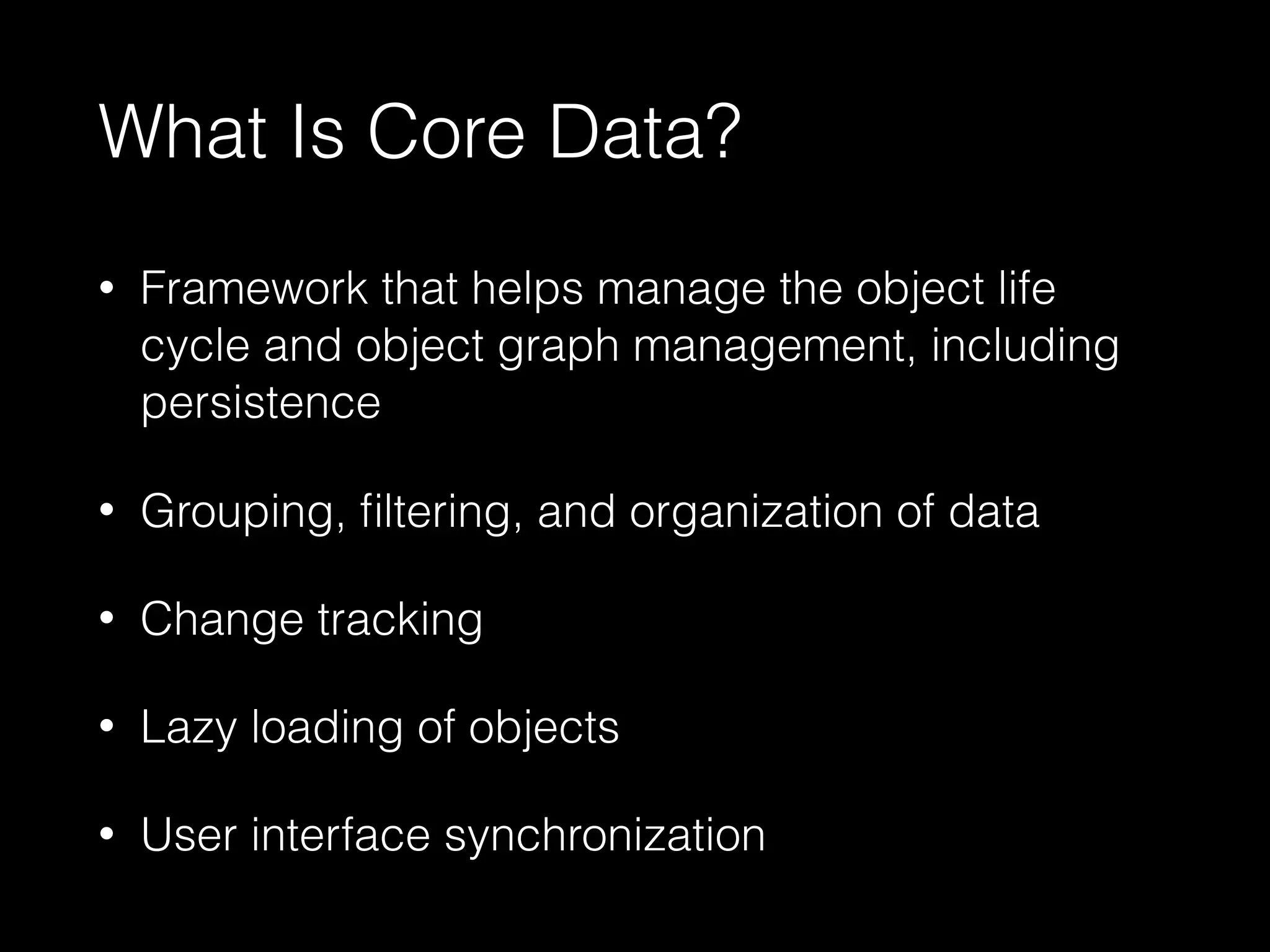 What Is Core Data?
• Framework that helps manage the object life
cycle and object graph management, including
persistence
• Grouping, ﬁltering, and organization of data
• Change tracking
• Lazy loading of objects
• User interface synchronization
 