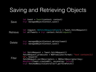 Saving and Retrieving Objects
Save
let tweet = Tweet(context: context)
try! managedObjectContext.save()
Retrieve
let request: NSFetchRequest<Tweet> = Tweet.fetchRequest()
let allTweets = try! context.fetch(request)
Delete
try! managedObjectContext.delete(tweet)
try! managedObjectContext.save()
Filter
let fetchRequest = Tweet.fetchRequest()
fetchRequest.predicate = NSPredicate(format: "text contains[c]
%@", keyword)
fetchRequest.sortDescriptors = [NSSortDescriptor(key:
#keyPath(Tweet.createdAt), ascending: false)]
try! fetchedResultsController?.performFetch()
 