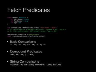 Fetch Predicates
class Person: NSObject {
let firstName: String
let lastName: String
let age: Int
}
let bobPredicate = NSPredicate(format: "firstName = 'Bob'")
// let smithPredicate = NSPredicate(format: "lastName = %@", "Smith")
// let thirtiesPredicate = NSPredicate(format: "age >= 30")
fetchRequest.predicate = bobPredicate
try! fetchedResultsController?.performFetch()
• Basic Comparisons
=, ==; >=, =>; <=, =<; >; <; !=
• Compound Predicates
AND, &&; OR, ||; NOT, !
• String Comparisons
BEGINSWITH; CONTAINS; ENDSWITH; LIKE; MATCHES
 