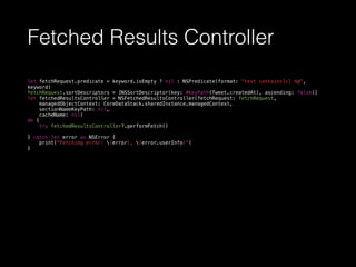 Fetched Results Controller
let fetchRequest.predicate = keyword.isEmpty ? nil : NSPredicate(format: "text contains[c] %@",
keyword)
fetchRequest.sortDescriptors = [NSSortDescriptor(key: #keyPath(Tweet.createdAt), ascending: false)]
let fetchedResultsController = NSFetchedResultsController(fetchRequest: fetchRequest,
managedObjectContext: CoreDataStack.sharedInstance.managedContext,
sectionNameKeyPath: nil,
cacheName: nil)
do {
try fetchedResultsController?.performFetch()
} catch let error as NSError {
print("Fetching error: (error), (error.userInfo)")
}
 