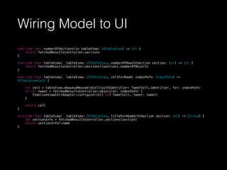 Wiring Model to UI
override func numberOfSections(in tableView: UITableView) -> Int {
return fetchedResultsController.sections
}
override func tableView(_ tableView: UITableView, numberOfRowsInSection section: Int) -> Int {
return fetchedResultsController.sections?[section].numberOfObjects
}
override func tableView(_ tableView: UITableView, cellForRowAt indexPath: IndexPath) ->
UITableViewCell {
let cell = tableView.dequeueReusableCell(withIdentifier: TweetCell.identifier, for: indexPath)
if let tweet = fetchedResultsController.object(at: indexPath) {
TimelineViewCellAdapter.configure(cell as? TweetCell, tweet: tweet)
}
return cell
}
override func tableView(_ tableView: UITableView, titleForHeaderInSection section: Int) -> String? {
let sectionInfo = fetchedResultsController.sections[section]
return sectionInfo?.name
}
 
