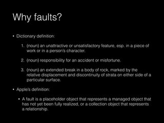 Why faults?
• Dictionary deﬁnition:
1. (noun) an unattractive or unsatisfactory feature, esp. in a piece of
work or in a person’s character.
2. (noun) responsibility for an accident or misfortune.
3. (noun) an extended break in a body of rock, marked by the
relative displacement and discontinuity of strata on either side of a
particular surface.
• Apple’s deﬁnition:
• A fault is a placeholder object that represents a managed object that
has not yet been fully realized, or a collection object that represents
a relationship.
 