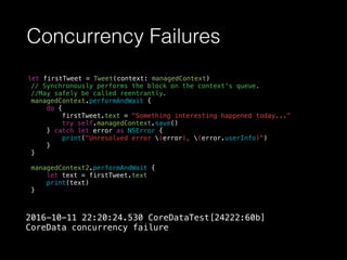Concurrency Failures
let firstTweet = Tweet(context: managedContext)
// Synchronously performs the block on the context's queue.
//May safely be called reentrantly.
managedContext.performAndWait {
do {
firstTweet.text = "Something interesting happened today..."
try self.managedContext.save()
} catch let error as NSError {
print("Unresolved error (error), (error.userInfo)")
}
}
managedContext2.performAndWait {
let text = firstTweet.text
print(text)
}
2016-10-11 22:20:24.530 CoreDataTest[24222:60b]
CoreData concurrency failure
 
