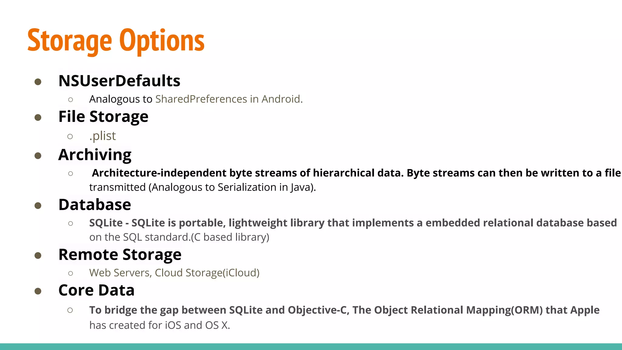 Storage Options
● NSUserDefaults
○ Analogous to SharedPreferences in Android.
● File Storage
○ .plist
● Archiving
○ Architecture-independent byte streams of hierarchical data. Byte streams can then be written to a file
transmitted (Analogous to Serialization in Java).
● Database
○ SQLite - SQLite is portable, lightweight library that implements a embedded relational database based
on the SQL standard.(C based library)
● Remote Storage
○ Web Servers, Cloud Storage(iCloud)
● Core Data
○ To bridge the gap between SQLite and Objective-C, The Object Relational Mapping(ORM) that Apple
has created for iOS and OS X.
 