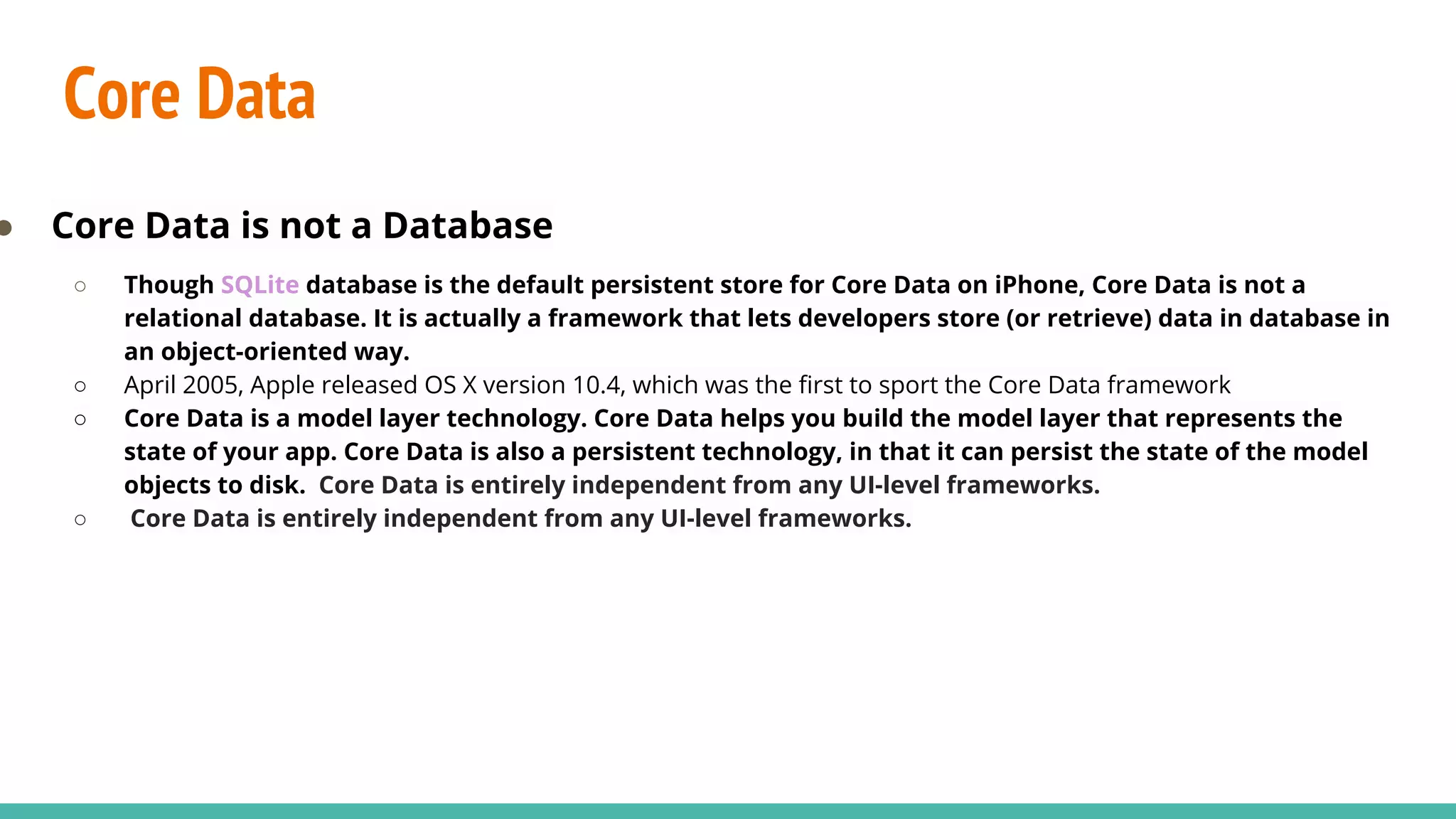 Core Data
● Core Data is not a Database
○ Though SQLite database is the default persistent store for Core Data on iPhone, Core Data is not a
relational database. It is actually a framework that lets developers store (or retrieve) data in database in
an object-oriented way.
○ April 2005, Apple released OS X version 10.4, which was the first to sport the Core Data framework
○ Core Data is a model layer technology. Core Data helps you build the model layer that represents the
state of your app. Core Data is also a persistent technology, in that it can persist the state of the model
objects to disk. Core Data is entirely independent from any UI-level frameworks.
○ Core Data is entirely independent from any UI-level frameworks.
 