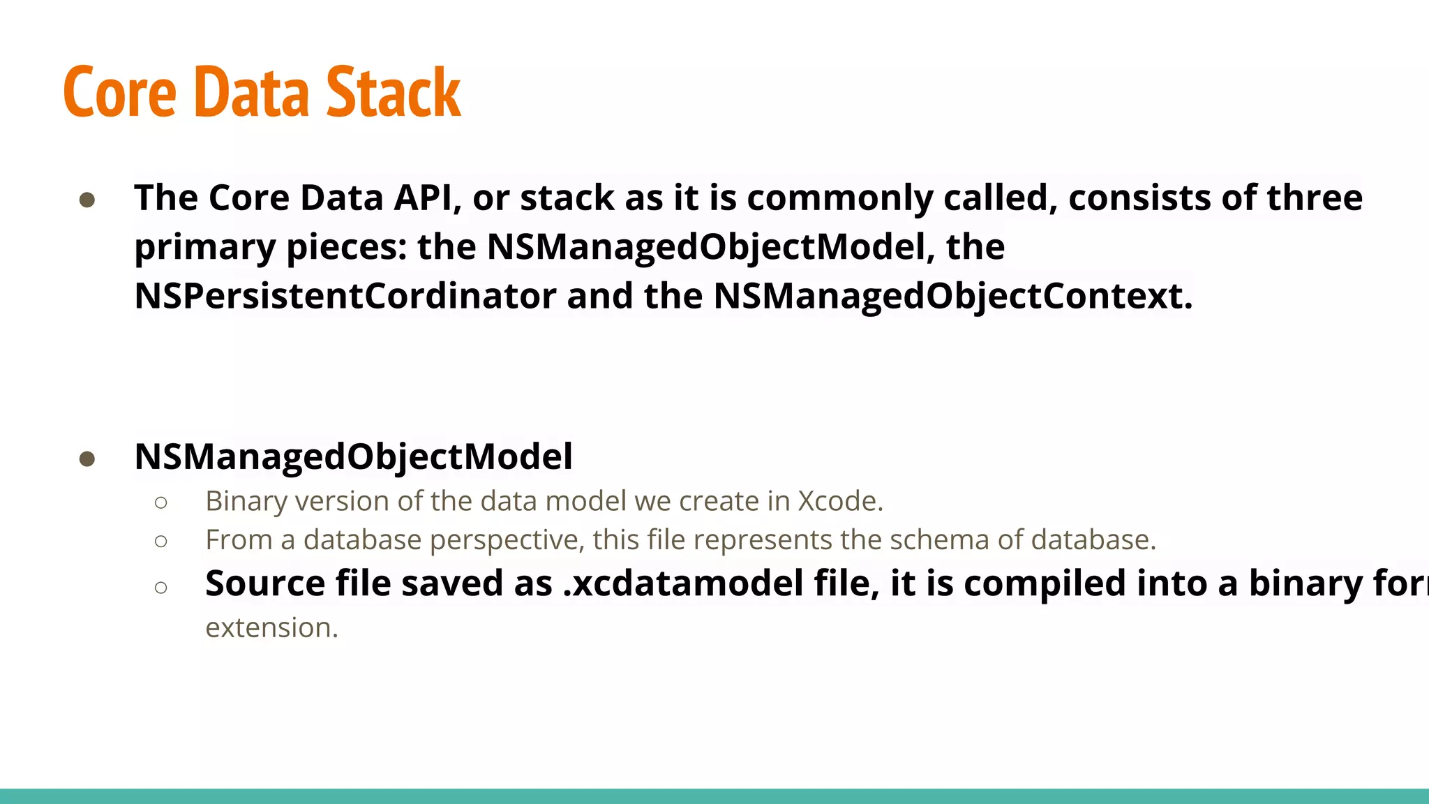 Core Data Stack
● The Core Data API, or stack as it is commonly called, consists of three
primary pieces: the NSManagedObjectModel, the
NSPersistentCordinator and the NSManagedObjectContext.
● NSManagedObjectModel
○ Binary version of the data model we create in Xcode.
○ From a database perspective, this file represents the schema of database.
○ Source file saved as .xcdatamodel file, it is compiled into a binary form
extension.
 